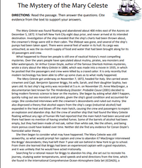 The Mystery of the Mary Celeste
DIRECTIONS: Read the passage. Then answer the questions. Cite
evidence from the text to support your answers.
The Mary Celeste was found floating and abandoned about 400 miles east of the Azores on
December 5, 1872. It had left New York City eight days prior, and never arrived at its intended
destination. Investigation of the ship revealed that the ship's charts had been thrown about,
the crewmen's things were still in their cabin. The lifeboat was gone, and several of the ship's
pumps had been taken apart. There were several feet of water in its hull. Its cargo was
untouched, as was the six-month supply of food and water that had been brought along for its
10 passengers and crew.
What happened to those ten people is still one of nautical history's most compelling
mysteries. Over the years people have speculated about mutiny, pirates, sea monsters and
killer waterspouts. Sir Arthur Conan Doyle, author of the famous Sherlock Holmes mysteries,
wrote a story about the Mary Celeste in 1884, which was made into a movie in 1935, in which
he posited that the passengers and crew were killed by a crazed sailor. It is only recently that
modern technology has been able to offer up some clues as to what really happened.
The Mary Celeste got underway on November 7, 1872, headed for Italy. She carried seven
crewmen and Capt. Benjamin Spooner Briggs, his wife, Sarah, and their daughter Sophia, two
years old. Its last ship's log entry was recorded at 5 a.m. on November 25. Anne MacGregor, a
documentarian best known for The Hindenburg Disaster: Probable Cause (2001) decided to
bring modern forensic science to bear on the mystery. She began by asking what didn't happen,
quickly ruling out sea monsters and pirates, given the ship's good condition and accounted-for
cargo. She conducted interviews with the crewmen's descendants and ruled out mutiny. She
also disproved a theory that alcohol vapors from the ship's cargo (industrial alcohol) had
expanded in the heat and blown off the main hatch, causing the crew and passengers to expect
an explosion and abandon ship. But the crew of another ship that had found the Mary Celeste
floating without any sign of human life had reported that the main hatch had been secured and
there had been no mention of having smelled fumes. Some of the barrels of alcohol had been
empty, but they had been made of red oak, rather than white oak, like the others, and being
more porous could have leaked over time. Neither did she find any evidence for Conan Doyle's
homicidal sailor theory.
She then began to consider what may have happened. The Mary Celeste was still
seaworthy, so what would prompt her captain and crew to abandon it? MacGregor interviewed
the Briggs' descendants; they had left their 7-year-old son behind in New York to go to school.
From them she learned that Briggs had been an experienced captain with a good reputation,
and it was unlikely that he would have acted irrationally.
Searching for a rational reason for Briggs to abandon his ship, she set out to recreate his
journey, studying water temperatures, wind speeds and wind directions from the time, which
she found in the International Comprehensive Ocean-Atmosphere Data Set (ICOADS), a
