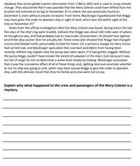 database that stores global marine information from 1784 to 2007 and is used to study climate
change. They discovered that it was possible that the Mary Celeste could have drifted from the
location last entered on its log on November 25 to where she was eventually found on
December 5, even without anyone on board. From there, MacGregor hypothesized that Briggs
may have given the order to abandon ship in sight of land, which was still within sight of the
ship on November 25".
Notes from the official investigation after the Mary Celeste was found, during which the last
five days of the ship's log were studied, indicate that Briggs was about 120 miles west of where
he thought he was, and had probably had an inaccurate chronometer; he should have sighted
land three days sooner than he actually did. These notes also showed that Briggs had changed
course and headed north, presumably to look for haven. On a previous voyage the Mary Celeste
had carried coal, and MacGregor speculates that coal dust and debris from having been
recently refitted may explain why the pump was taken apart, if it had gotten clogged. Without
the pump Briggs couldn't have known the extent of seawater in the ship's hull, because it was
too full of cargo for him to determine a water level simply by looking. MacGregor postulates
that it was the cumulative effect of all of these things and, sighting land and uncertain whether
or not his ship was going to sink, which may have caused Briggs to give the order to abandon
ship, with the ultimate result that they his family and crew were lost at sea.
Explain why what happened to the crew and passengers of the Mary Celeste is a
mystery.
