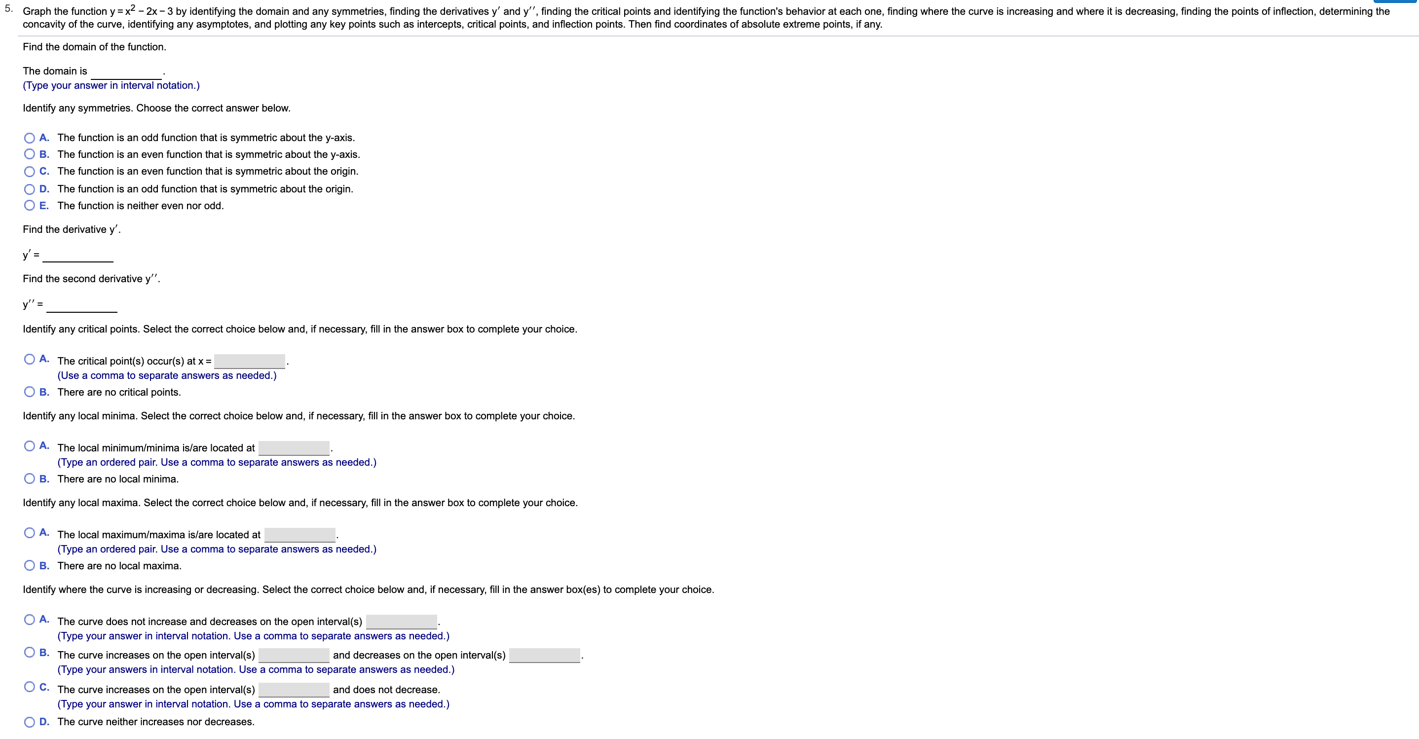 5.
Graph the function y x22x-3 by identifying the domain and any symmetries, finding the derivatives y' and y", finding the critical points and identifying the function's behavior at each one, finding where the curve is increasing and where it is decreasing, finding the points of inflection, determining the
concavity of the curve, identifying any asymptotes, and plotting any key points such as intercepts, critical points, and inflection points. Then find coordinates of absolute extreme points, if any
Find the domain of the function
The domain is
(Type your answer in interval notation.)
Identify any symmetries. Choose the correct answer below
A. The function is an odd function that is symmetric about the y-axis
O B. The function is an even function that is symmetric about the y-axis.
O C. The function is an even function that is symmetric about the origin.
D. The function is an odd function that is symmetric about the origin
E. The function is neither even nor odd.
Find the derivative y'.
У' 3
Find the second derivative y".
у'%3
Identify any critical points. Select the correct choice below and, if necessary, fill in the answer box to complete your choice.
O A. The critical point(s) occur(s) at x =
(Use a comma to separate answers as needed.)
O B. There are no critical points.
Identify any local minima. Select the correct choice below and, if necessary, fill in the answer box to complete your choice.
A. The local minimum/minima is/are located at
(Type an ordered pair. Use a comma to separate answers as needed.)
B. There are no local minima.
Identify any local maxima. Select the correct choice below and, if necessary, fill in the answer box to complete your choice.
A. The local maximum/maxima is/are located at
(Type an ordered pair. Use a comma to separate answers as needed.)
B. There are no local maxima.
Identify where the curve is increasing or decreasing. Select the correct choice below and, if necessary, fill in the answer box(es) to complete your choice.
A. The curve does not increase and decreases on the open interval(s)
(Type your answer in interval notation. Use a comma to separate answers as needed.)
O B. The curve increases on the open interval(s)
and decreases on the open interval(s)
(Type your answers in interval notation. Use a comma to separate answers as needed.)
O C. The curve increases on the open interval(s)
and does not decrease
(Type your answer in interval notation. Use a comma to separate answers as needed.)
O D. The curve neither increases nor decreases.
