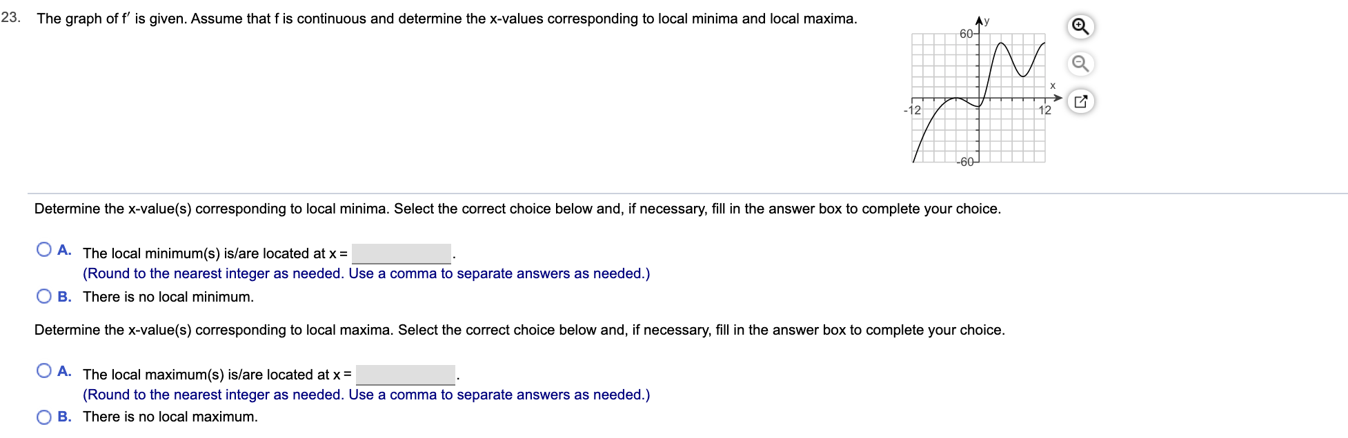 The graph of f' is given. Assume that f is continuous and determine the x-values corresponding to local minima and local maxima.
23.
Ay
60-
X
-12
12
-60
Determine the x-value(s) corresponding to local minima. Select the correct choice below and, if necessary, fill in the answer box to complete your choice.
A. The local minimum(s) is/are located at x
(Round to the nearest integer as needed. Use a comma to separate answers as needed.)
B. There is no local minimum.
Determine the x-value(s) corresponding to local maxima. Select the correct choice below and, if necessary, fill in the answer box to complete your choice.
A. The local maximum(s) is/are located at x =
(Round to the nearest integer as needed. Use a comma to separate answers as needed.)
O B. There is no local maximum.
