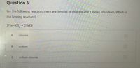 Question 5
For the following reaction, there are 3 moles of chlorine and 2 moles of sodium. Which is
the limiting reactant?
+Cl_ →2NaCl
chlorine
sodium
sodium chloride
