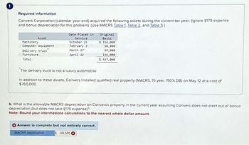 !
Required information
Convers Corporation (calendar year-end) acquired the following assets during the current tax year: (ignore $179 expense
and bonus depreciation for this problem): (Use MACRS Table 1, Table 2, and Table 5.)
Asset
Machinery
Computer equipment
Delivery truck*
Furniture
Date Placed in
Service
October 25
February 3
March 17
April 22
Original
Basis
$ 116,000
56,000
69,000
196,000
Total
$ 437,000
The delivery truck is not a luxury automobile.
In addition to these assets, Convers installed qualified real property (MACRS, 15 year, 150% DB) on May 12 at a cost of
$760,000
b. What is the allowable MACRS depreciation on Convers's property in the current year assuming Convers does not elect out of bonus
depreciation (but does not take §179 expense)?
Note: Round your intermediate calculations to the nearest whole dollar amount.
Answer is complete but not entirely correct.
MACRS depreciation
$ 69,585