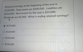 Retained earnings at the beginning of the year is
$100,000. Total assets are $400,000. Liabilities are
$250,000. Net income for the year is $25,000.
Dividends are $5,000. What is ending retained earnings?
A
O $270,000
O $120,000
O $520,000
O $150,000