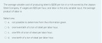 The average variable cost of producing steel is $200 per ton in a mill owned by the Jepson
Steel Company. If wages are $20 per hour, and labor is the only variable input, the average
product of labor is
Select one:
a. not possible to determine from the information given.
O b. one-twentieth of a ton of steel per labor hour.
O c. one-fifth of a ton of steel per labor hour.
O d. one-tenth of a ton of steel per labor hour.
