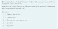 Economic conditions in Fredland have caused the demand for money to increase which has
changed the nominal interest rate.
If the central bank wants to counteract this change, which of the following is an appropriate
open market operation to achieve that?
Select one:
O a. Raise the discount rate.
O b. Increase taxes.
O c. Decrease the reserve requirement.
O d. Sell bonds.
O e. Buy bonds.
