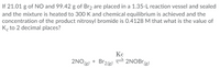 and the mixture is heated to 300 K and chemical equilibrium is achieved and the
concentration of the product nitrosyl bromide is 0.4128 M that what is the value of
Ko to 2 decimal places?
If 21.01 g of NO and 99.42 g of Br2 are placed in a 1.35-L reaction vessel and sealed
Кс
Br2(g)
2NO (g) *
= 2NOB (8)
