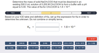 Determine the mass of solid NaCH:COO that must be dissolved in an
existing 500.0 mL solution of 0.200 M CH:COOH to form a buffer with a pH
equal to 5.00. The value of Ka for CH:COOH is 1.8 × 10-5.
PREV
2
3
NEXT >
Based on your ICE table and definition of Ka, set up the expression for Ka in order to
determine the unknown. Do not combine or simplify terms.
Ка
= 1.8 x 10-5
a
5 RESET
[0]
[500.0]
[0.200]
[5.00]
[1.0 x 10)
[1.0 x 10-]
[1.8 x 10
[z + 5.00]
[x - 5.00]
[x+ 1.0 x 10)
[x- 1.0 x 10-1
[x + 1.0 x 10
[x- 1.0 x 101 r+ 1.8 × 101 x- 1.8 x 101
