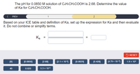 The pH for 0.0850 M solution of C6H:CH2COOH is 2.68. Determine the value
of Ka for CsHsCH2COOH.
PREV
2
Based on your ICE table and definition of Ka, set up the expression for Ka and then evaluate
it. Do not combine or simplify terms.
Ka
5 RESET
[0]
[0.0850]
[2.68]
[2.1 x 10)
[0.0829]
[0.428]
[4.79 x 10-"1
1.9 x 10*
40
0.025
5.3 x 105
II
