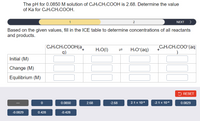 The pH for 0.0850 M solution of C&HSCH:COOH is 2.68. Determine the value
of Ka for C&HSCH:COOH.
1
2
NEXT >
Based on the given values, fill in the ICE table to determine concentrations of all reactants
and products.
C&H:CH:COOH(a_
q)
CoHsCH:COO-(aq
H:O(1)
H:O*(aq)
Initial (M)
Change (M)
Equilibrium (M)
5 RESET
0.0850
2.68
-2.68
2.1 x 10
-2.1 x 10
0.0829
-0.0829
0.428
-0.428
1L
