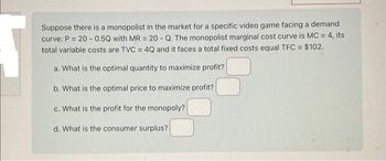 Suppose there is a monopolist in the market for a specific video game facing a demand
curve: P = 20-0.5Q with MR = 20 - Q. The monopolist marginal cost curve is MC = 4, its
total variable costs are TVC = 4Q and it faces a total fixed costs equal TFC = $102.
a. What is the optimal quantity to maximize profit?
b. What is the optimal price to maximize profit?
c. What is the profit for the monopoly?
d. What is the consumer surplus?