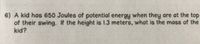 6) A kid has 650 Joules of potential energy when they are at the top
of their swing. If the height is 1.3 meters, what is the mass of the
kid?
