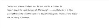 Write a java program that prompts the user to enter an integer for
today's day of the week (Sunday is 0, Monday is 1, ..., and Saturday is 6). Also
prompt the user to enter the number of days after today for a future day and display
the future day of the week.