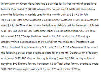 Information on Kwon Manufacturing's activities for its first month of operations
follows: Purchased $100,900 of raw materials on credit. Materials requisitions
show the following materials used for the month. Job 201 $ 49,100 Job
202 24,500 Total direct materials 73,600 Indirect materials 9,520 Total materials
used $ 83,120 Time tickets show the following labor used for the month. Job 201
$ 40,100 Job 202 13,500 Total direct labor 53,600 Indirect labor 25,100 Total
labor used $ 78,700 Applied overhead to Job 201 and to Job 202 using a
predetermined overhead rate of 80% of direct materials cost. Transferred Job
201 to Finished Goods Inventory. Sold Job 201 for $166,460 on credit. Incurred
the following actual other overhead costs for the month. Depreciation of factory
equipment $ 32,900 Rent on factory building (payable) 590 Factory utilities (
payable) 890 Expired factory insurance 3,900 Total other factory overhead costs
$ 38,280 Prepare a job cost sheet for Job 201 and for Job 202 fo