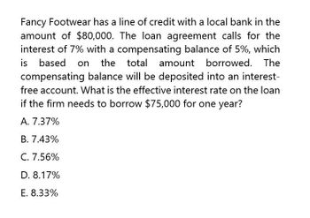 Fancy Footwear has a line of credit with a local bank in the
amount of $80,000. The loan agreement calls for the
interest of 7% with a compensating balance of 5%, which
is based on the total amount borrowed. The
compensating balance will be deposited into an interest-
free account. What is the effective interest rate on the loan
if the firm needs to borrow $75,000 for one year?
A. 7.37%
B. 7.43%
C. 7.56%
D. 8.17%
E. 8.33%