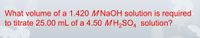 What volume of a 1.420 M NaOH solution is required
to titrate 25.00 mL of a 4.50 MH,SO, solution?
