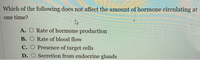 Which of the following does not affect the amount of hormone circulating at
one time?
A. O Rate of hormone production
B. O Rate of blood flow
C. O Presence of target cells
D. O Secretion from endocrine glands
