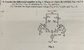 B- Consider the differential amplifier in Fig. 1. Where, Ir=1mA, Rc-10 KM2, VBE = 0.7 V
(1). For Var Vaz-0, determine Ici, VCI, VE, and VCEI.
(2). Calculate the single ended output voltage (Vo) if V₁ -2 mV, and V₂ = 0.
Vcc=+10V
Stic
Vos
YBES IES
Ic₂Rc
V62
9₂
1082
Vse -10 V
Fig. 1.
1MA