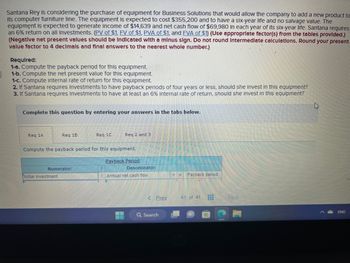 Santana Rey is considering the purchase of equipment for Business Solutions that would allow the company to add a new product to
Its computer furniture line. The equipment is expected to cost $355,200 and to have a six-year life and no salvage value. The
equipment is expected to generate income of $14,639 and net cash flow of $69,980 in each year of its six-year life. Santana requires
an 6% return on all Investments. (PV of $1, FV of $1, PVA of $1, and FVA of $1) (Use appropriate factor(s) from the tables provided.)
(Negative net present values should be Indicated with a minus sign. Do not round Intermediate calculations. Round your present
value factor to 4 decimals and final answers to the nearest whole number.)
Required:
1-a. Compute the payback period for this equipment.
1-b. Compute the net present value for this equipment.
1-c. Compute internal rate of return for this equipment.
2. If Santana requires Investments to have payback periods of four years or less, should she invest in this equipment?
3. If Santana requires Investments to have at least an 6% Internal rate of return, should she invest in this equipment?
Complete this question by entering your answers in the tabs below.
Req 1A
Re
Numerator:
Initial investment
eq 1C
Compute the payback period for this equipment.
Req 2 and 3
1
Payback Period
Denominator:
Annual net cash flow
< Prev
Q Search
Payback period
41 of 41 H
H
Next
ENG