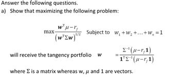 Answer the following questions.
a) Show that maximizing the following problem:
max-
T
wμ-rf
1/2 Subject to W₁ +W₂+...+W₂ = 1
(w Ew)"
will receive the tangency portfolio W
=
Σ¹(u-r,1)
1¹E-¹(u-r,1)
where Σ is a matrix whereas w, u and 1 are vectors.