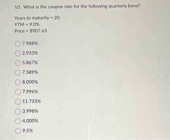 10. What is the coupon rate for the following quarterly bond?
Years to maturity = 20
YTM = 9.0%
Price $907.63
7.988%
2.933%
5.867%
7.589%
8.000%
7.996%
11.733%
3.998%
4.000%
9.5%