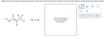 : ☐
↑
Shown below is the major resonance structure for a molecule. Draw the second best resonance structure of the molecule. Include all non-zero formal charges.
H
H
HH
C
Ν
O:
H
Click and drag to
start drawing a
structure.
X
5