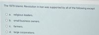 The 1979 Islamic Revolution in Iran was supported by all of the following except
O a. religious leaders.
O b. small business owners.
O c. farmers.
O d. large corporations.
