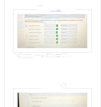 ✓ Your answer is correct.
Compute all of the variances for (1) direct materials and (2) direct labor. (Round per unit values to 2 decimal places, eg. 52.75 and
final answers to O decimal places, eg. 52.)
(1)
(2)
Total materials variance
Materials price variance
Total labor variance
Materials quantity variance $
Labor price variance
Labor quantity variance
List of Accounts
(b)
$
$
List of Accounts
S
$
Compute the total overhead variance
Total overhead variance S
Unfavorable
Unfavorable
Unfavorable
Unfavorable
Unfavorable
Favorable