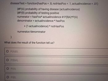 diseaseTest = function (hasPos = .8, notHasPos = .1, actuallncidence = .01)
{#P(A) probability of having disease (actuallncidence)
{#P(B) probability of testing positive
numerator = hasPos* actuallncidence # P(BIA)*P(A)
denominator = actuallncidence * hasPos
+ (1-actuallncidence) * notHasPos
numerator/denominator
}
What does the result of the function tell us?
O P(A|B).
O P(BIA).
O P(A).
O P(B).