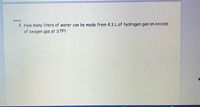 Name:
4. How many liters of water can be made from 4.3 L of hydrogen gas an excess
of oxygen gas at STP?
