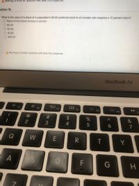A Moving to añother questlőn will save thls response.
estion 16
What is the value of a share of a corporation's $480 preferred stock to an investor who requires a 12 percent return?
O None of the listed choices is correct
O $4.29
O $5.38
O $3.83
O $40.00
A Moving to another question will save this response.
MacBook Air
30
F3
F1
F2
F4
F5
F6
#3
$
&
2
4
7
Q
W
R
T
Y
A
D
F
G
