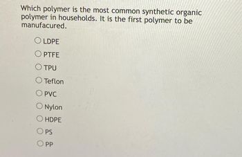 Which polymer is the most common synthetic organic
polymer in households. It is the first polymer to be
manufacured.
OLDPE
OPTFE
OTPU
O Teflon
O PVC
O Nylon
O HDPE
OPS
OPP