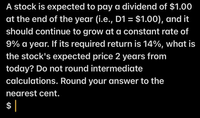 A stock is expected to pay a dividend of $1.00
at the end of the year (i.e., D1 = $1.00), and it
should continue to grow at a constant rate of
9% a year. If its required return is 14%, what is
the stock's expected price 2 years from
today? Do not round intermediate
calculations. Round your answer to the
nearest cent.
$|