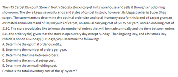 The 1-75 Carpet Discount Store in North Georgia stocks carpet in its warehouse and sells it through an adjoining
showroom. The store keeps several brands and styles of carpet in stock; however, its biggest seller is Super Shag
carpet. The store wants to determine the optimal order size and total inventory cost for this brand of carpet given an
estimated annual demand of 10,000 yards of carpet, an annual carrying cost of $0.75 per yard, and an ordering cost of
$150. The store would also like to know the number of orders that will be made annually and the time between orders
(i.e., the order cycle) given that the store is open every day except Sunday, Thanksgiving Day, and Christmas Day
(which is not on a Sunday) (311 days/yr). Determine the following:
A. Determine the optimal order quantity.
B. Determine the number of orders per year.
C. Determine the time between orders.
D. Determine the annual set-up cost.
E. Determine the annual holding cost.
F. What is the total inventory cost of the Q* system?