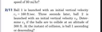 speed of 80 mi/hr?
2/11 Ball 1 is launched with an initial vertical velocity
v1 = 160 ft/sec. Three seconds later, ball 2 is
launched with an initial vertical velocity v2. Deter-
mine v, if the balls are to collide at an altitude of
300 ft. At the instant of collision, is ball 1 ascending
or descending?
