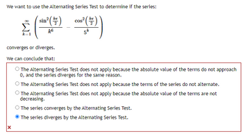 We want to use the Alternating Series Test to determine if the series:
sin
lex
k6
converges or diverges.
We can conclude that:
cos
kx
2
5k
The Alternating Series Test does not apply because the absolute value of the terms do not approach
0, and the series diverges for the same reason.
The Alternating Series Test does not apply because the terms of the series do not alternate.
The Alternating Series Test does not apply because the absolute value of the terms are not
decreasing.
O The series converges by the Alternating Series Test.
The series diverges by the Alternating Series Test.