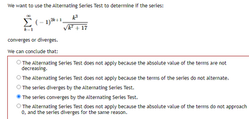 We want to use the Alternating Series Test to determine if the series:
Σ (-1)2 +1,
converges or diverges.
We can conclude that:
k³
√k² + 17
The Alternating Series Test does not apply because the absolute value of the terms are not
decreasing.
The Alternating Series Test does not apply because the terms of the series do not alternate.
The series diverges by the Alternating Series Test.
The series converges by the Alternating Series Test.
The Alternating Series Test does not apply because the absolute value of the terms do not approach
0, and the series diverges for the same reason.