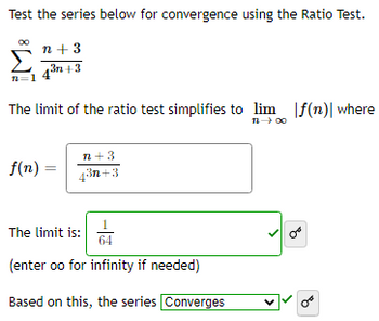 Test the series below for convergence using the Ratio Test.
n+ 3
43n+3
72
The limit of the ratio test simplifies to lim f(n)| where
11-→ ∞0
f(n) =
n+3
4³n+3
The limit is:
(enter oo for infinity if needed)
Based on this, the series Converges
V