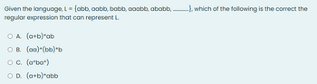 Given the language, L = {abb, aabb, babb, aaabb, ababb...............,hich of the following is the correct the
regular expression that can represent L.
O A. (a+b)*ab
B. (aa)*(bb)*b
O C. (a*ba*)
O D. (a+b)*abb