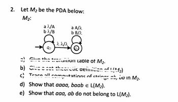 2. Let M₂ be the PDA below:
M₂:
a λ/A
bλ/B
a A/A
b B/).
8
122/2
8
१०.
=) Give the transition table of M₂.
b) Give a cat theoretic definition of 1 (M₂)
Trace all computations of strings ab, wo in M₂.
d) Show that aaaa, baab = L(M₂).
e) Show that aaa, ab do not belong to L(M₂).