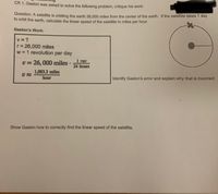 CR 1. Gaston was asked to solve the following problem, critique his work:
Question: A satellite is orbiting the earth 26.000 miles from the center of the earth. If the satellite takes 1 day
to orbit the earth, calculate the linear speed of the satellite in miles per hour.
Gaston's Work:
v = ?
r= 26,000 miles
w = 1 revolution per day
v= 26, 000 miles
1 rev
24 hours
%3D
1,083.3 miles
hour
Identify Gaston's error and explain why that is incorrect
Show Gaston how to correctly find the linear speed of the satellite.
