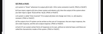 Q7) TRUE or FALSE:
a) A system is "linear" whenever its output y(t)=A x(t) + B for some constants A and B. (TRUE or FALSE?)
b) If you input a signal x₁(t) into a linear system and obtains y₁(t); then the output of the system when
you later input a signal -4x1(t) will be -4y₁(t). (TRUE or FALSE?)
c) A system is called "time invariant" if its output y(t) does not change over time; i.e. y(t) equals a
constant. (TRUE or FALSE?)
d) The output of an LTI system can be written as the sum of 3 responses: the zero-input response, the
zero-state response, and the zero-output response. (TRUE or FALSE?)
e) Each LTI can sustain certain forms of responses on its own, without an external input, and these are
called the characteristic modes of the system. (TRUE or FALSE?)