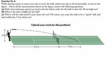 Exercise No 4:
While playing tennis, it came your turn to serve the ball, which you aim to hit horizontally, as seen in the
figure. Given all the measurements shown in the figure, answer the following questions:
(a) With what minimum speed you need to hit the ball in order for the ball to clear the 90-cm-high net?
(b) What is the time of flight for the ball?
(c) Where will the ball land if it just clears the net? Of course, you want the ball to be a "good" ball and
land within the 7.0 m of the net!
2.50 m
+
Upload your work for this problem!
15.0 m
+++
-7.0 m