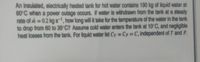 An insulated, electrically heated tank for hot water contains 190 kg of liquid water at
60°C when a power outage occurs. If water is withdrawn from the tank at a steady
rate of i = 0.2 kg s-, how long will it take for the temperature of the water in the tank
to drop from 60 to 35°C? Assume cold water enters the tank at 10°C, and negligible
heat losses from the tank. For liquid water let Cy = Cp C, independent of T and P.
%3D
%3D
