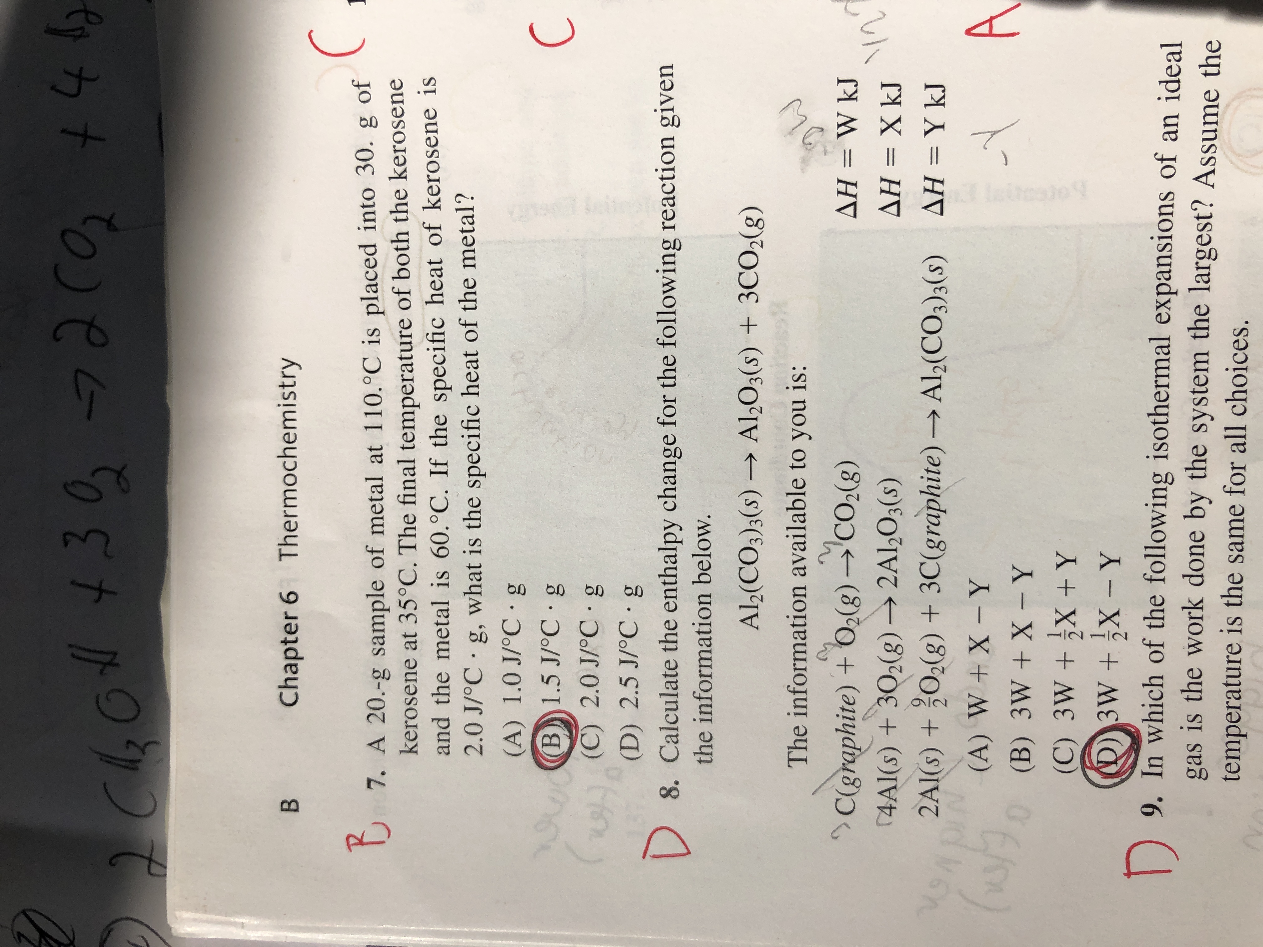 D
8. Calculate the enthalpy change for the following reaction given
the information below.
Al,(CO3);(s) → Al,O3(s) + 3CO2(g)
->
The information available to you is:
C(graphite) + O2(g) →'CO2(g)
(4Al(s) + 302(g) → 2Al,O3(s)
2Al(s) + ¿O;(g) + 3C(graphite) → Al(CO3)3(s) AH = Y kJ
AH = W kJ
%3D
ΔΗΧkJ
(A) W + X- Y
0 (B) 3W + X - Y
(C) 3W + X +Y
D3W+X - Y
A
|
9. In which of the following isothermal expansions of on i 1
