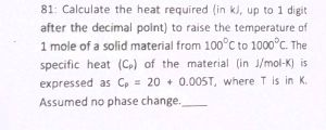 81: Calculate the heat required (in kJ, up to 1 digit
after the decimal point) to raise the temperature of
1 mole of a solid material from 100°C to 1000°C. The
specific heat (C) of the material (in J/mol-K) is
expressed as Cp 20+ 0.005T, where T is in K.
Assumed no phase change.,