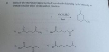 13
Identify the starting reagent needed to make the following cyclic ketone by an
intramolecular aldol condensation reaction.
1) H₂C
2)
H₂C
CH₂
NaOH, H₂O
heat
wohn
H₂C
0
H
H
CH₂