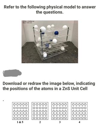 Refer to the following physical model to answer
the questions.
White
Sulfide ion
Blue Zinc ion
Download or redraw the image below, indicating
the positions of the atoms in a ZnS Unit Cell
OOOO
1&5
2
3