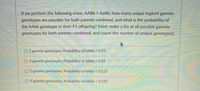 If we perform the following cross, AABB x AaBb, how many unique haploid gamete
genotypes are possible for both parents combined, and what is the probability of
the AAbb genotype in their F1 offspring? (Hint: make a list of all possible gamete
genotypes for both parents combined, and count the number of unique genotypes).
2 gamete gentoypes; Probability of AAbb = 0.25
4 gamete gentoypes; Probability of AAbb 0.25
O 2 gamete gentoypes; Probability of AAbb 0.125
O 4 gamete gentoypes; Probability of AAbb = 0.125
