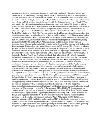 movement of the three cytoplasmic domains, N (nucleotide binding), P (phosphorylation), and A
(actuator) (37). A recent study (28) suggests that the NH2 terminus may act as an auto-regulatory
domain, modulating E1/E2 conformational transition. In El conformation, the NH2 terminus is in
association with the first cytoplasmic loop of Na,K-ATPase. Transition from E1 to E2 conformation
may release the NH2 terminus from its interaction with the first cytoplasmic loop of Na,KATPase,
thus making the NH2 terminus available for interaction either with the InsP3R directly or with a
protein bridging between Na,K-ATPase and InsP3R. Such an effect could explain why truncation of
the first 32 amino acids of the NH2 terminus will prevent ouabain-induced Ca2 oscillations. An
alternative explanation is that NH2-terminal truncation has displaced the E1 3 E2 conformation of
Na,K-ATPase in favor of E1 (8, 38). The concept that Na,K-ATPase may, in addition to its function
as an ion pump, also act as a signal transducer, is now rapidly evolving (2-5). Most previous studies
on the signaling role of Na,K-ATPase have been carried out on cardiac myocytes (for a review, see
Ref. 39). In these cells, activation of Src kinase was found to be the primary event in the signaling
cascade initiated by the ouabain/Na,K-ATPase complex, and downstream effects included
phosphorylation of epidermal growth factor receptor and activation of the mitogen-activated protein
kinase pathway. Since cardiac myocytes exhibit spontaneous Ca2 sparks of high frequency, it has not
yet been possible to establish whether Na,K-ATPase/InsP3R-triggered Ca2 oscillations also occur in
these cells. Another model where Na,K-ATPase-mediated Ca2 signaling is dependent on a close
proximity between the plasma membrane and ER Ca2 stores has been presented previously (40). In
this model, Na,KATPase 2- and 3-subunits modulate Ca2 release from ER via local changes in
intracellular Na concentration. Our study was performed on cells expressing only the 1-subunit of
Na,KATPase, and the results from the protocols with the truncated NKA1.M32 imply that increased
intracellular Na concentration was, in our model, not the main cause of ouabain-induced Ca2
oscillations. Furthermore, we previously established that increasing intracellular Na, by lowering
extracellular K to the same extent as 250 M ouabain, is not sufficient to elicit a Ca2 oscillatory
response (2). Ca2 oscillations trigger such universal processes as fertilization, cell division, cell
differentiation, and apoptosis (41). The specificity of this signal is encoded by the frequency and/or
the amplitude of the Ca2 oscillations (42). In the case of G-proteincoupled receptors, Ca2 oscillations
generally have a periodicity of seconds (30, 43). The highly regular ouabain/Na,KATPase-induced
Ca2 oscillations displayed a longer periodicity in the minute range and should thereby provide a
mechanism to ensure a different kind of physiological readout. Endogenous ouabain levels are high
during pregnancy and in the perinatal period (44, 45). Thus, it is of great physiological interest that
the ouabain-induced slow Ca2 oscillations were found to activate NF-B. This pluripotent
transcription factor activates genes modulating cell proliferation, apoptosis, and development as well
as responses of the immune system (46). Cells expressing GFP-NKA1.M32 did not respond to
ouabain with Ca2 oscillations. In these cells, ouabain did not activate NF-B. These findings support
the physiological significance of a signaling microdomain containing Na,K-ATPase 1-subunit and
InsP3R as a trigger mechanism for NF-B activation. In conclusion, we have demonstrated the
existence of a cell signaling microdomain containing Na,K-ATPase and InsP3R that acts as a
signaling pathway for Ca2 oscillations and activation of NF-B. Our findings represent, in many
aspects, a novel mechanism for generation of Ca2 signaling where an ion pump, Na,K-ATPase, also
functions as a signal transducer. The physiological importance of slow Ca2 oscillations is generally
recognized, yet few biological generators of this signal have been identified previously.