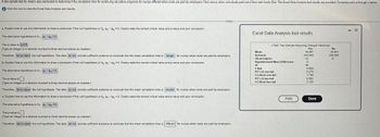 A two-sample test for means was conducted to determine if the completion time for continuing education programs for nurses differed when costs are paid by employers (Yes) versus when individuals paid out of their own funds (No). The Excel Data Analysis tool results are provided. Compiele parts a through c below.
Click the icon to view the Excel Data Analysis tool results.
a. Explain how to use this information to draw a conclusion if the null hypothesis is Hoy - 0. Clearly state the correct critical value and p-value and your conclusion.
The alternative hypothesis is H₁: 144-14y>0
The p-value is 0276
(Type an integer or a decimal rounded to three decimal places as needed.)
Excel Data Analysis tool results
t-Test: Two-Sample Assuming Unequal Variances
Mean
Yes
34.081
Therefore, fail to reject the null hypotheals. The data do not provide sufficient evidence to conclude that the mean completion time is longer for nurses when costs are paid by employers.
b. Explain how to use this information to draw a conclusion if the null hypothesis is Ho Hy - Hy 20. Clearly state the correct critical value and p-value and your conclusion.
Variance
445.045
No
28.601
348.085
Observations
12
S
Hypothesized Mean Difference
0
df
16
t Stat
0.608
P(Tst) one-tail
0.278
t Critical one-tail
1.748
0.552
2.120
The alterative hypothesis is H₁: Hy-14 <0.
The p-value is
(Type an integer or a decimal rounded to Duree decimal places as needed.)
Therefore, fail to rejec. the null hypothesis. The data do not provide sufficient evidence to conclude that the mean completion time is shorter for nurses when costs are paid by employers.
c. Explain how to use this information to draw a conclusion if the null hypothesis is H. Hy-P=0. Clearly state the correct critical value and p-valua and your conclusion.
The alternative hypothesis is H₁: PY - 20.
The p-value is
(Type an integer or a decimal rounded to three decimal places as needed.)
Therefore fail to reject the null hypothesis. The data do not provide sufficient evidence to conclude that the mean completion time is different for nurses when costs are paid by employers.
P(T≤t) two-tail
t Critical two-tail
Print
Done
- X